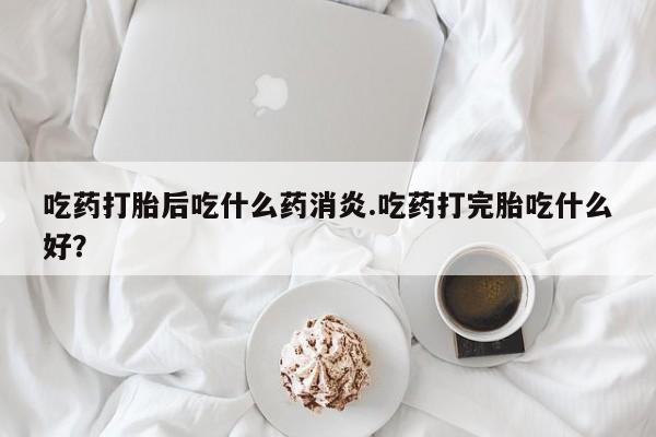 打胎药网上购买吃药打胎后吃什么药消炎.吃药打完胎吃什么好？