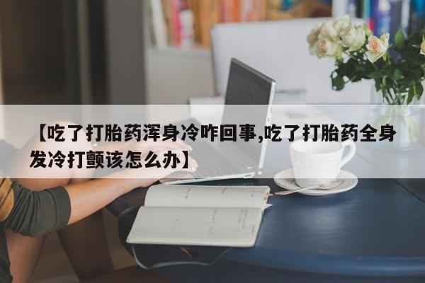 打胎药网上购买【吃了打胎药浑身冷咋回事,吃了打胎药全身发冷打颤该怎么办】