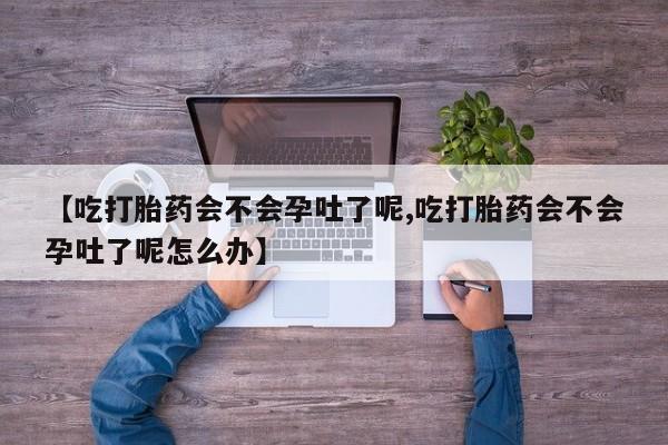 打胎药网上购买【吃打胎药会不会孕吐了呢,吃打胎药会不会孕吐了呢怎么办】