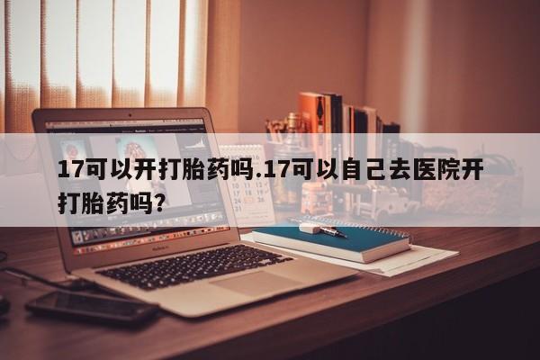 打胎药网上购买17可以开打胎药吗.17可以自己去医院开打胎药吗？